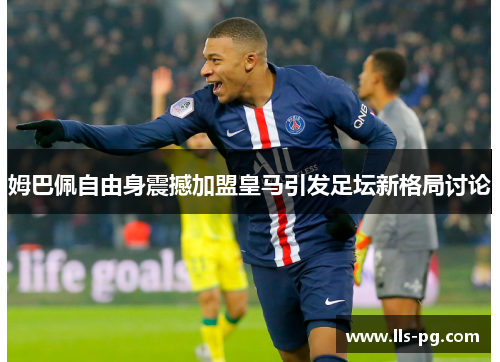 姆巴佩自由身震撼加盟皇马引发足坛新格局讨论