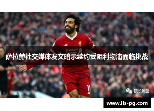 萨拉赫社交媒体发文暗示续约受阻利物浦面临挑战