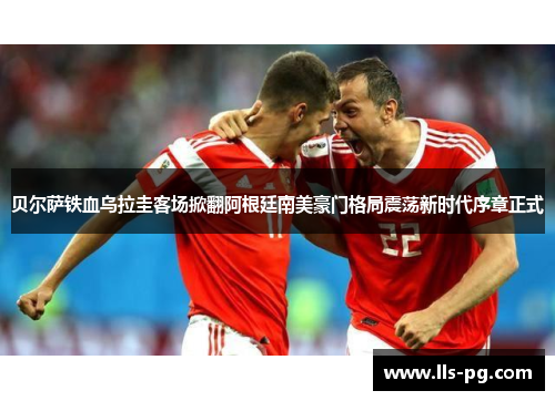 贝尔萨铁血乌拉圭客场掀翻阿根廷南美豪门格局震荡新时代序章正式