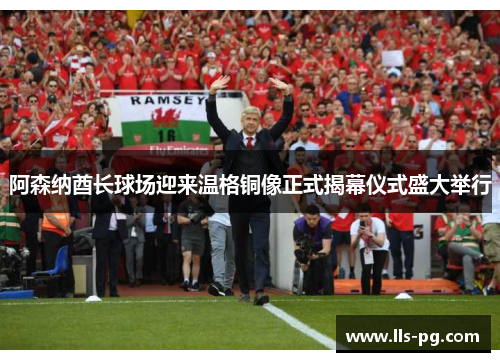 阿森纳酋长球场迎来温格铜像正式揭幕仪式盛大举行