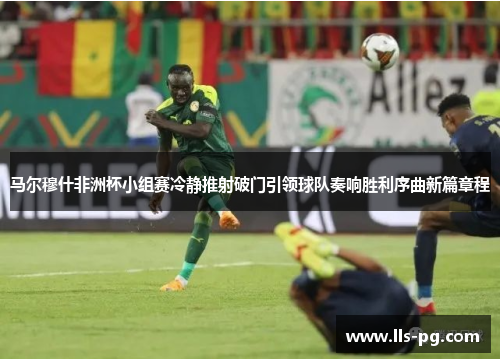 马尔穆什非洲杯小组赛冷静推射破门引领球队奏响胜利序曲新篇章程
