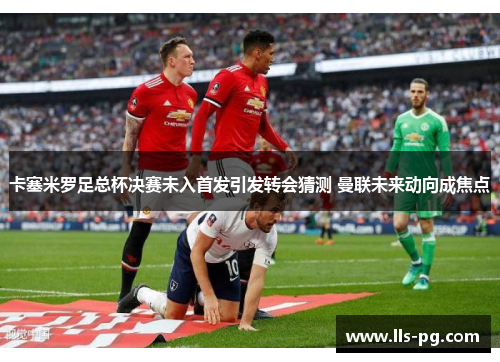 卡塞米罗足总杯决赛未入首发引发转会猜测 曼联未来动向成焦点 卡塞米罗足总杯决赛未入首发引发转会猜测 曼联未来动向成焦点
