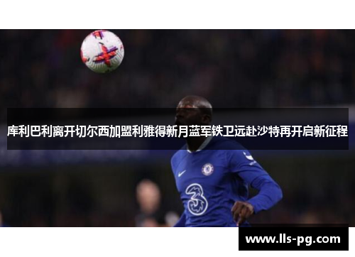 库利巴利离开切尔西加盟利雅得新月蓝军铁卫远赴沙特再开启新征程