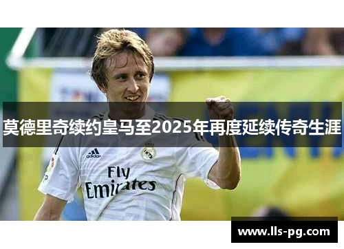 莫德里奇续约皇马至2025年再度延续传奇生涯