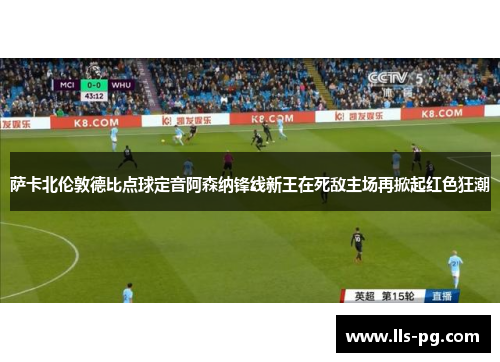 萨卡北伦敦德比点球定音阿森纳锋线新王在死敌主场再掀起红色狂潮