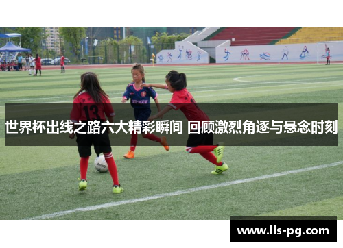 世界杯出线之路六大精彩瞬间 回顾激烈角逐与悬念时刻 世界杯出线之路六大精彩瞬间 回顾激烈角逐与悬念时刻