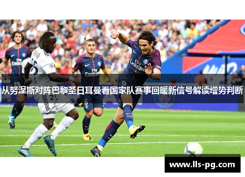 从努涅斯对阵巴黎圣日耳曼看国家队赛事回暖新信号解读增势判断 从努涅斯对阵巴黎圣日耳曼看国家队赛事回暖新信号解读增势判断